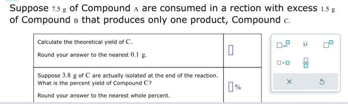 Suppose 7.5 g of Compound A are consumed in a rection with excess 1.5 g
of Compound в that produces only one product, Compound c.
Calculate the theoretical yield of C.
Round your answer to the nearest 0.1 g.
Suppose 3.8 g of C are actually isolated at the end of the reaction.
What is the percent yield of Compound C?
Round your answer to the nearest whole percent.
0
%
ロ･ロ
X
S