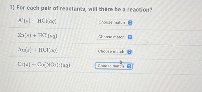 1) For each pair of reactants, will there be a reaction?
Al(s) + HCl(aq)
Choose match 0
Zn(s) + HC1(aq)
Au(s) + HCl(aq)
Cr(s) + Co(NO3)2(aq)
Choose match 0
Choose match
Choose match O