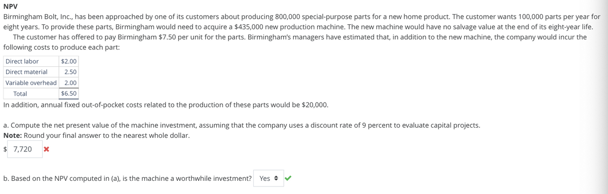 NPV
Birmingham Bolt, Inc., has been approached by one of its customers about producing 800,000 special-purpose parts for a new home product. The customer wants 100,000 parts per year for
eight years. To provide these parts, Birmingham would need to acquire a $435,000 new production machine. The new machine would have no salvage value at the end of its eight-year life.
The customer has offered to pay Birmingham $7.50 per unit for the parts. Birmingham's managers have estimated that, in addition to the new machine, the company would incur the
following costs to produce each part:
Direct labor
Direct material
$2.00
2.50
Variable overhead 2.00
Total
$6.50
In addition, annual fixed out-of-pocket costs related to the production of these parts would be $20,000.
a. Compute the net present value of the machine investment, assuming that the company uses a discount rate of 9 percent to evaluate capital projects.
Note: Round your final answer to the nearest whole dollar.
$ 7,720
b. Based on the NPV computed in (a), is the machine a worthwhile investment? Yes ✰