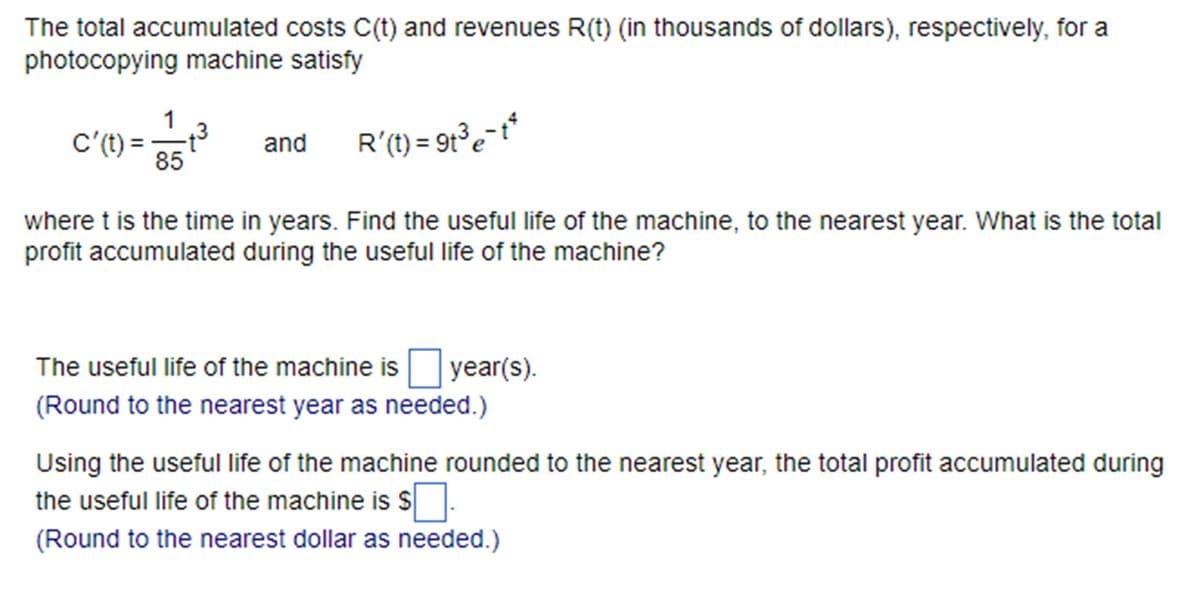 The total accumulated costs C(t) and revenues R(t) (in thousands of dollars), respectively, for a
photocopying machine satisfy
1
c'(t) = 85
+3 and
R'(1) = 91³ e-t²
where t is the time in years. Find the useful life of the machine, to the nearest year. What is the total
profit accumulated during the useful life of the machine?
The useful life of the machine is ☐ year(s).
(Round to the nearest year as needed.)
Using the useful life of the machine rounded to the nearest year, the total profit accumulated during
the useful life of the machine is $ ☐ .
(Round to the nearest dollar as needed.)