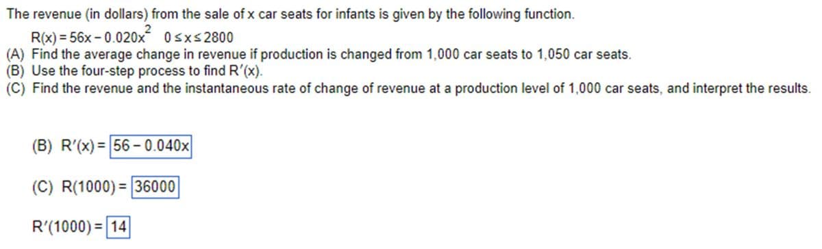 The revenue (in dollars) from the sale of x car seats for infants is given by the following function.
2
R(x)=56x-0.020x 0 ≤x≤2800
(A) Find the average change in revenue if production is changed from 1,000 car seats to 1,050 car seats.
(B) Use the four-step process to find R'(x).
(C) Find the revenue and the instantaneous rate of change of revenue at a production level of 1,000 car seats, and interpret the results.
(B) R'(x)=56-0.040x
(C) R(1000)=36000
R'(1000) 14