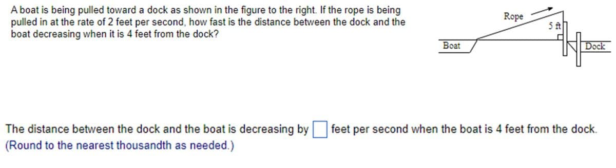 A boat is being pulled toward a dock as shown in the figure to the right. If the rope is being
pulled in at the rate of 2 feet per second, how fast is the distance between the dock and the
boat decreasing when it is 4 feet from the dock?
Boat
Rope
5ft
Dock
The distance between the dock and the boat is decreasing by ☐ feet per second when the boat is 4 feet from the dock.
(Round to the nearest thousandth as needed.)