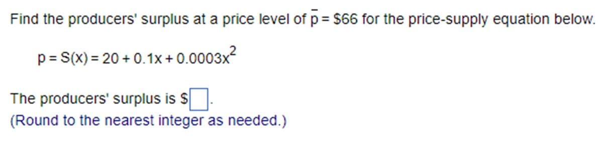 Find the producers' surplus at a price level of p = $66 for the price-supply equation below.
p = S(x) = 20 +0.1x + 0.0003x²
The producers' surplus is $
(Round to the nearest integer as needed.)