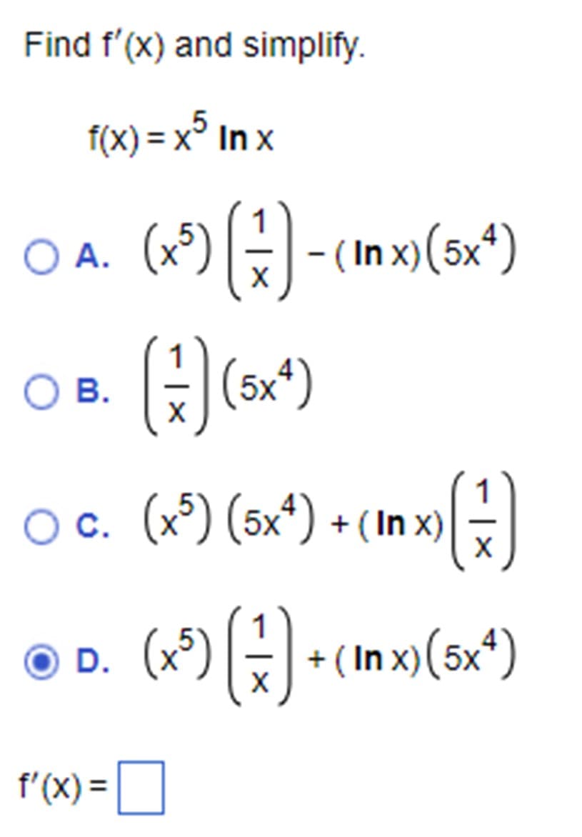 Find f'(x) and simplify.
f(x) = x5 Inx
○ A. (x5) (3) - (Inx) (5x)
○ B.
(1) (5x4)
○ c. (x5) (5x4) + (In x)
(x³) (3) •
O D. (x5)
f'(x) =
›{})
+(In x) (5x4)