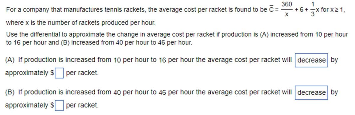 For a company that manufactures tennis rackets, the average cost per racket is found to be C:
where x is the number of rackets produced per hour.
360
+6+3x
1
+6+ -x for x≥1,
X
Use the differential to approximate the change in average cost per racket if production is (A) increased from 10 per hour
to 16 per hour and (B) increased from 40 per hour to 46 per hour.
(A) If production is increased from 10 per hour to 16 per hour the average cost per racket will decrease by
approximately $ ☐ per racket.
(B) If production is increased from 40 per hour to 46 per hour the average cost per racket will decrease by
approximately $ per racket.