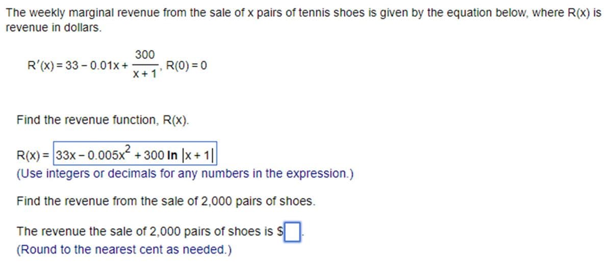 The weekly marginal revenue from the sale of x pairs of tennis shoes is given by the equation below, where R(x) is
revenue in dollars.
300
R'(x) = 33 -0.01x+
R(0)=0
x+1
Find the revenue function, R(X).
R(x) = 33x-0.005x² + 300 In |x + 1|
(Use integers or decimals for any numbers in the expression.)
Find the revenue from the sale of 2,000 pairs of shoes.
The revenue the sale of 2,000 pairs of shoes is $
(Round to the nearest cent as needed.)