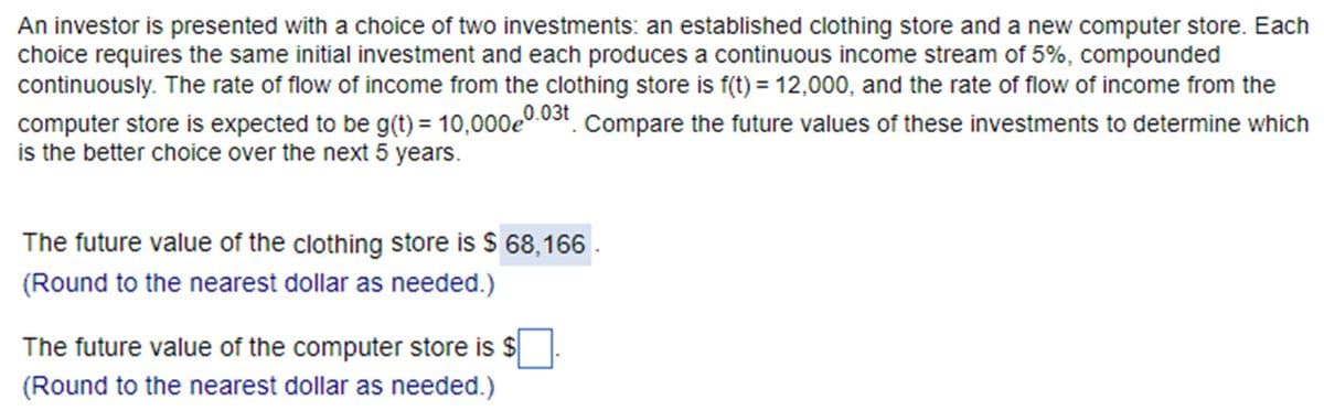 An investor is presented with a choice of two investments: an established clothing store and a new computer store. Each
choice requires the same initial investment and each produces a continuous income stream of 5%, compounded
continuously. The rate of flow of income from the clothing store is f(t) = 12,000, and the rate of flow of income from the
computer store is expected to be g(t) = 10,000e 0.03t
.03t Compare the future values of these investments to determine which
is the better choice over the next 5 years.
The future value of the clothing store is $ 68,166
(Round to the nearest dollar as needed.)
The future value of the computer store is $
(Round to the nearest dollar as needed.)