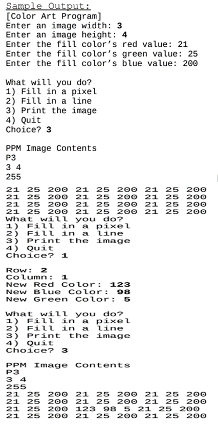 Sample Output:
[Color Art Program]
Enter an image width: 3
Enter an image height: 4
Enter the fill color's red value: 21
Enter the fill color's green value: 25
Enter the fill color's blue value: 200
What will you do?
1) Fill in a pixel
2) Fill in a line
3) Print the image
4) Quit
Choice? 3
PPM Image Contents
P3
34
255
21 25 200
21 25 200 21 25 200
21 25 200 21 25 200 21 25 200
21 25 200 21 25 200 21 25 200
21 25 200 21 25 200 21 25 200
What will you
do?
1) Fill in a pixel
Fill in a line
2)
3)
Print the image
4) Quit
Choice? 1
Row: 2
Column: 1
New Red Color: 123
New Blue Color: 98
New Green Color: 5
What will you do?
1) Fill in a pixel
Fill in a line
2)
3) Print the image
4) Quit
Choice? 3
PPM Image Contents
P3
34
255
21 25 200
21 25 200
21 25 200 21 25 200
21 25 200 21 25 200
21 25 200 123 98 5 21 25 200
21 25 200 21 25 200 21 25 200