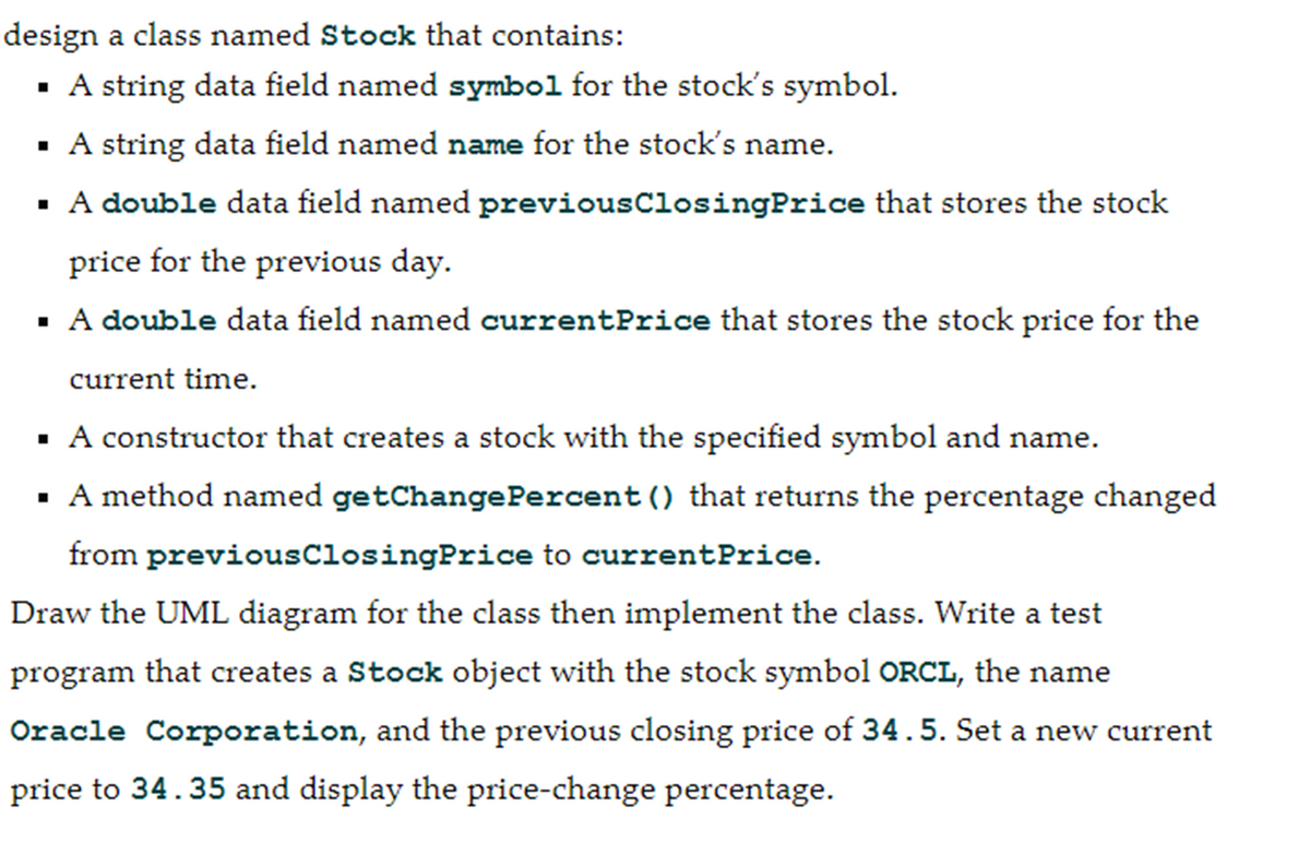 design a class named Stock that contains:
▪ A string data field named symbol for the stock's symbol.
▪ A string data field named name for the stock's name.
▪ A double data field named
price for the previous day.
▪ A double data field named currentPrice that stores the stock price for the
current time.
▪
A constructor that creates a stock with the specified symbol and name.
▪ A method named getChange Percent () that returns the percentage changed
from previous ClosingPrice to currentPrice.
Draw the UML diagram for the class then implement the class. Write a test
program that creates a Stock object with the stock symbol ORCL, the name
Oracle Corporation, and the previous closing price of 34.5. Set a new current
price to 34.35 and display the price-change percentage.
previousClosingPrice that stores the stock