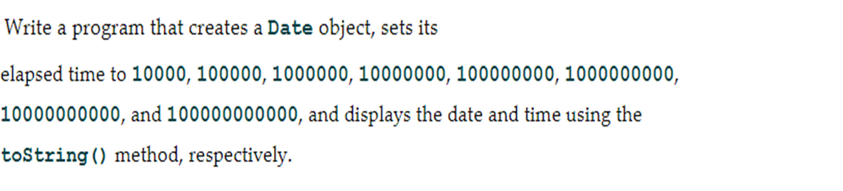 Write a program that creates a Date object, sets its
elapsed time to 10000, 100000, 1000000, 10000000, 100000000, 1000000000,
10000000000, and 100000000000, and displays the date and time using the
toString () method, respectively.