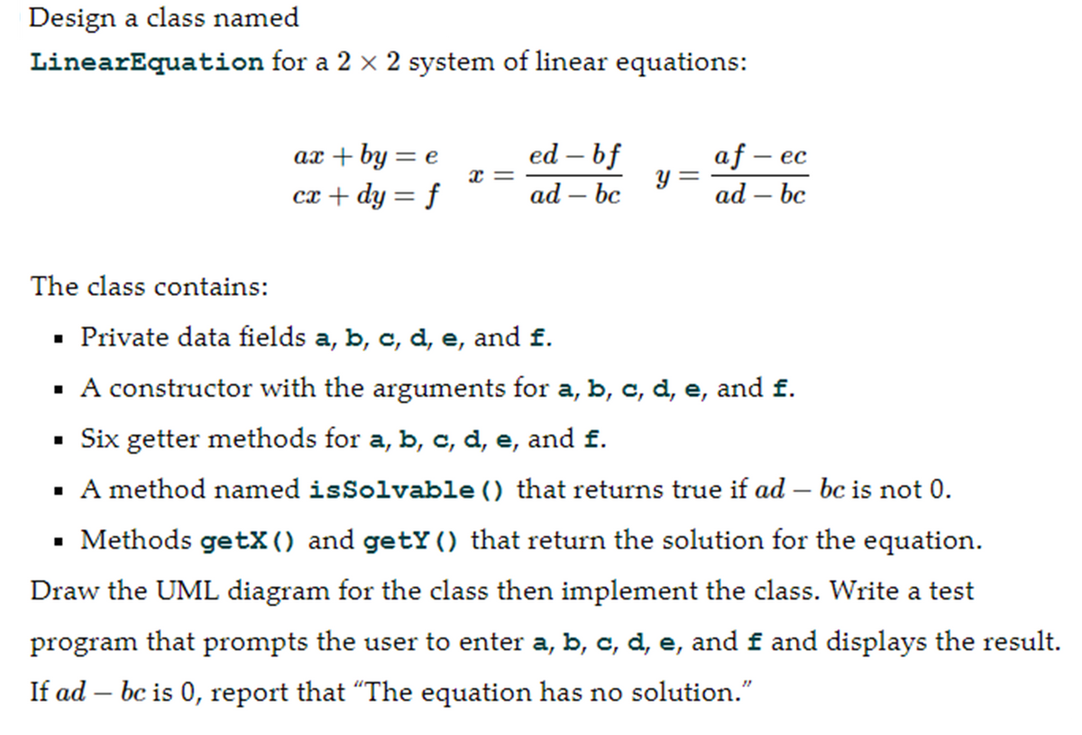Design a class named
LinearEquation for a 2 × 2 system of linear equations:
The class contains:
ax + by = e
cx + dy = f
■
Xx=
ed - bf
ad - bc
y =
af - ec
ad – bc
Private data fields a, b, c, d, e, and £.
▪ A constructor with the arguments for a, b, c, d, e, and f.
▪ Six getter methods for a, b, c, d, e, and f.
▪ A method named isSolvable () that returns true if ad – be is not 0.
▪ Methods getX() and getY() that return the solution for the equation.
Draw the UML diagram for the class then implement the class. Write a test
program that prompts the user to enter a, b, c, d, e, and f and displays the result.
If ad - bc is 0, report that "The equation has no solution."