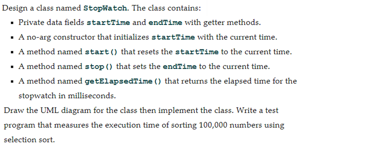 Design a class named StopWatch. The class contains:
▪ Private data fields startTime and endTime with getter methods.
▪ A no-arg constructor that initializes startTime with the current time.
▪ A method named start() that resets the startTime to the current time.
▪ A method named stop() that sets the endTime to the current time.
▪
A method named getElapsedTime () that returns the elapsed time for the
stopwatch in milliseconds.
Draw the UML diagram for the class then implement the class. Write a test
program that measures the execution time of sorting 100,000 numbers using
selection sort.