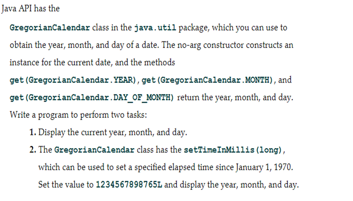 Java API has the
GregorianCalendar class in the java.util package, which you can use to
obtain the year, month, and day of a date. The no-arg constructor constructs an
instance for the current date, and the methods
get (GregorianCalendar. YEAR), get (GregorianCalendar. MONTH), and
get (GregorianCalendar.DAY_OF_MONTH) return the year, month, and day.
Write a program to perform two tasks:
1. Display the current year, month, and day.
2. The GregorianCalendar class has the setTimeInMillis (long),
which can be used to set a specified elapsed time since January 1, 1970.
Set the value to 1234567898765L and display the year, month, and day.