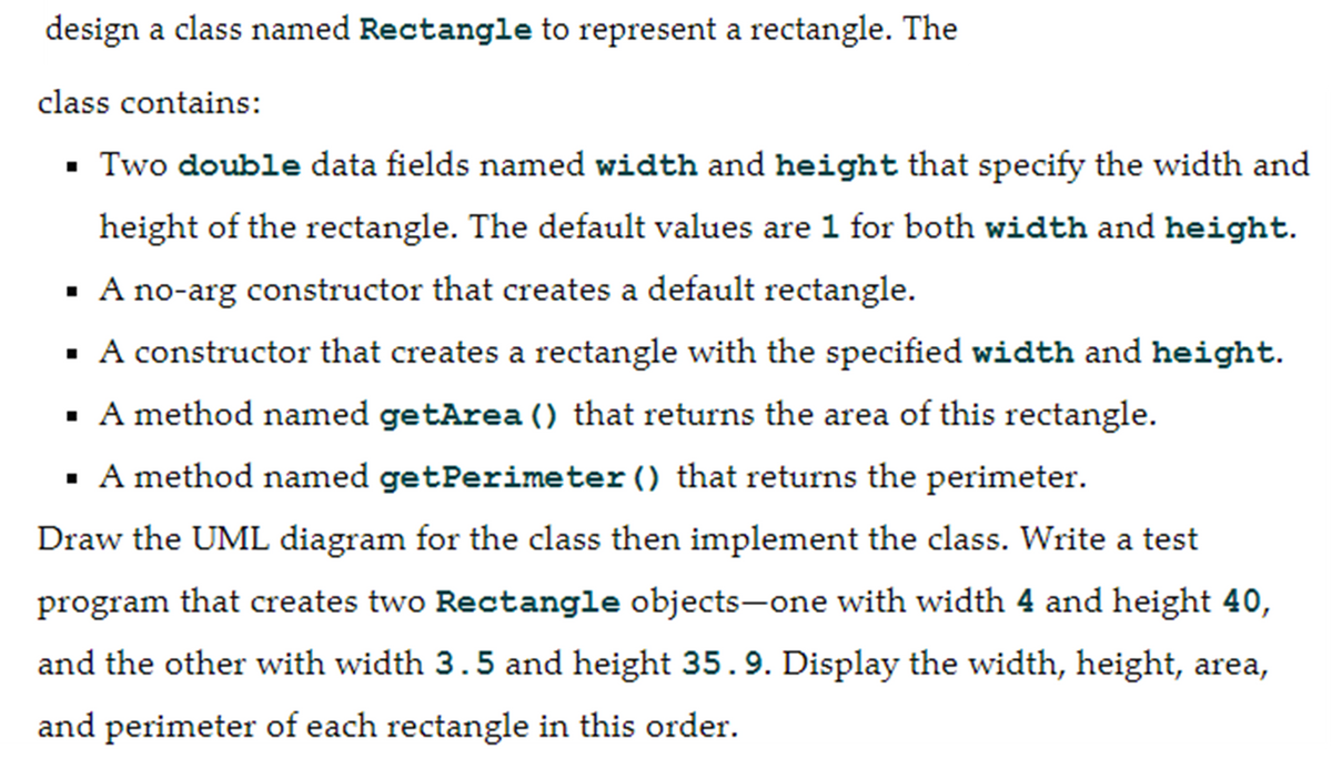 design a class named Rectangle to represent a rectangle. The
class contains:
▪ Two double data fields named width and height that specify the width and
height of the rectangle. The default values are 1 for both width and height.
▪ A no-arg constructor that creates a default rectangle.
▪
A constructor that creates a rectangle with the specified width and height.
▪
A method named getArea () that returns the area of this rectangle.
▪ A method named getPerimeter () that returns the perimeter.
Draw the UML diagram for the class then implement the class. Write a test
program that creates two Rectangle objects-one with width 4 and height 40,
and the other with width 3.5 and height 35.9. Display the width, height, area,
and perimeter of each rectangle in this order.