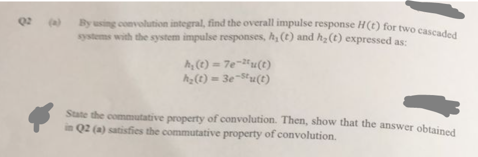 By using convolution integral, find the overall impulse response H(t) for two cascaded
systems with the system impulse responses, h, (t) and h₂ (t) expressed as:
h₂ (t) = 7e-2u(t)
h₂(t) = 3e-stu(t)
State the commutative property of convolution. Then, show that the answer obtained
in Q2 (a) satisfies the commutative property of convolution.