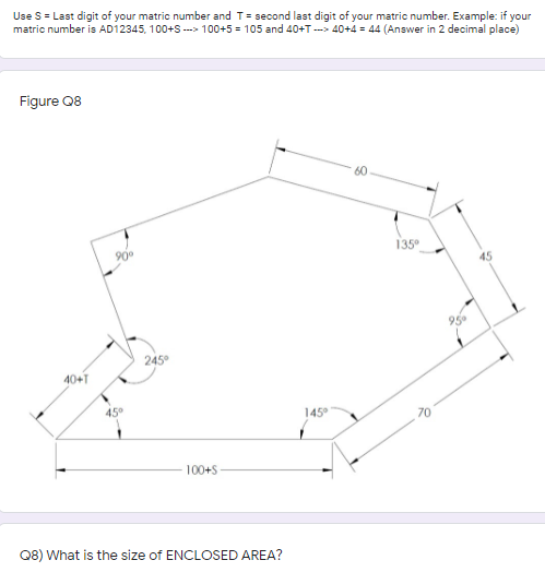 Use S = Last digit of your matric number and T= second last digit of your matric number. Example: if your
matric number is AD12345, 100+S ---> 100+5 = 105 and 40+T --> 40+4 = 44 (Answer in 2 decimal place)
Figure Q8
90
135°
45
95
245°
40+T
45°
145°
70
100+S
Q8) What is the size of ENCLOSED AREA?
