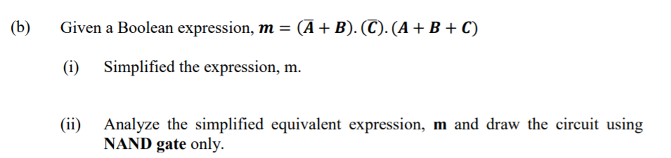 (b)
Given a Boolean expression, m = (Ā + B). (C). (A + B + C)
(i) Simplified the expression, m.
(ii) Analyze the simplified equivalent expression, m and draw the circuit using
NAND gate only.

