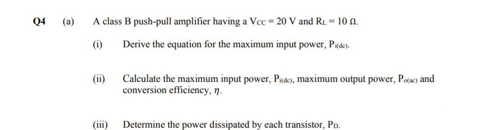 Q4
(a)
A class B push-pull amplifier having a Vcc= 20 V and R1 = 10 N.
(i)
Derive the equation for the maximum input power, Pi(de).
(ii)
Calculate the maximum input power, Pi(de), maximum output power, Po(ac) and
conversion effíciency, n.
(iii)
Determine the power dissipated by each transistor, Pp.
