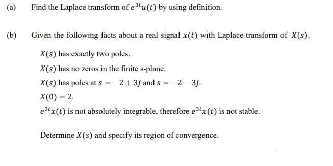 (a)
Find the Laplace transform of e3u(t) by using definition.
(b)
Given the following facts about a real signal x(t) with Laplace transform of X(s).
X(s) has exactly two poles.
X(s) has no zeros in the finite s-plane.
X(s) has poles at s = -2 + 3j and s = -2 – 3j.
X (0) = 2.
e3t x(t) is not absolutely integrable, therefore e3x(t) is not stable.
Determine X (s) and specify its region of convergence.
