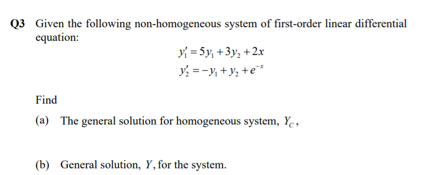 Q3 Given the following non-homogeneous system of first-order linear differential
equation:
y = 5y, +3y, +2x
y =-y +y2 +e*
Find
(a) The general solution for homogeneous system, Yc,
(b) General solution, Y, for the system.
