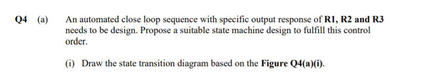 An automated close loop sequence with specific output response of R1, R2 and R3
needs to be design. Propose a suitable state machine design to fulfill this control
order.
Q4 (a)
(i) Draw the state transition diagram based on the Figure Q4(a)(i).
