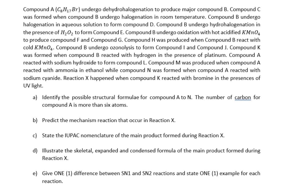 Compound A (C3H,,Br) undergo dehydrohalogenation to produce major compound B. Compound C
was formed when compound B undergo halogenation in room temperature. Compound B undergo
halogenation in aqueous solution to form compound D. Compound B undergo hydrohalogenation in
the presence of H,02 to form Compound E. Compound B undergo oxidation with hot acidified KMNO,
to produce compound F and Compound G. Compound H was produced when Compound B react with
cold KMN04. Compound B undergo ozonolysis to form Compound I and Compound J. Compound K
was formed when compound B reacted with hydrogen in the presence of platinum. Compound A
reacted with sodium hydroxide to form compound L. Compound M was produced when compound A
reacted with ammonia in ethanol while compound N was formed when compound A reacted with
sodium cyanide. Reaction X happened when compound K reacted with bromine in the presences of
UV light.
a) Identify the possible structural formulae for compound A to N. The number of carbon for
compound A is more than six atoms.
b) Predict the mechanism reaction that occur in Reaction X.
c) State the IUPAC nomenclature of the main product formed during Reaction X.
d) Illustrate the skeletal, expanded and condensed formula of the main product formed during
Reaction X.
e) Give ONE (1) difference between SN1 and SN2 reactions and state ONE (1) example for each
reaction.
