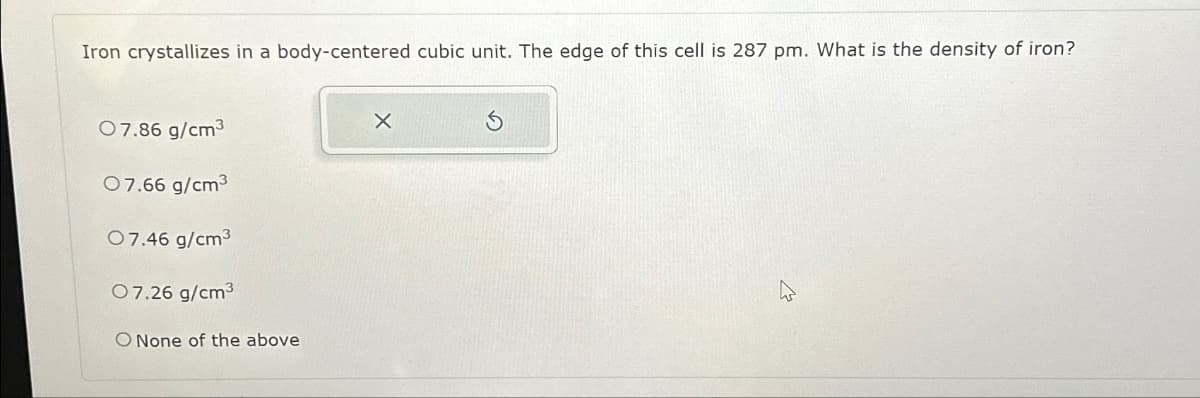 Iron crystallizes in a body-centered cubic unit. The edge of this cell is 287 pm. What is the density of iron?
07.86 g/cm³
07.66 g/cm³
07.46 g/cm³
07.26 g/cm³
O None of the above
X