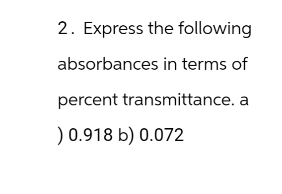 2. Express the following
absorbances in terms of
percent transmittance. a
) 0.918 b) 0.072