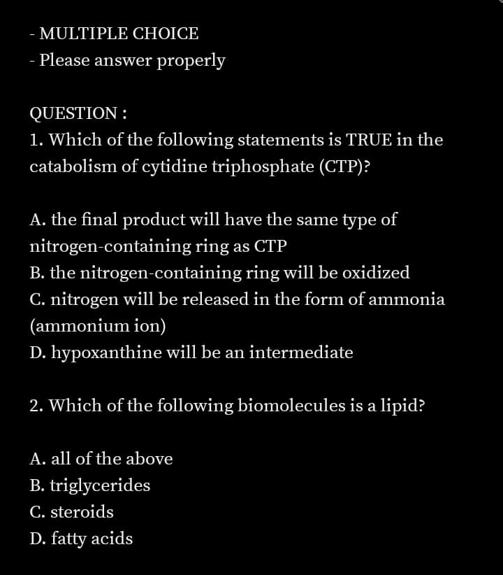- MULTIPLE CHOICE
- Please answer properly
QUESTION :
1. Which of the following statements is TRUE in the
catabolism of cytidine triphosphate (CTP)?
A. the final product will have the same type of
nitrogen-containing ring as CTP
B. the nitrogen-containing ring will be oxidized
C. nitrogen will be released in the form of ammonia
(ammonium ion)
D. hypoxanthine will be an intermediate
2. Which of the following biomolecules is a lipid?
A. all of the above
B. triglycerides
C. steroids
D. fatty acids
