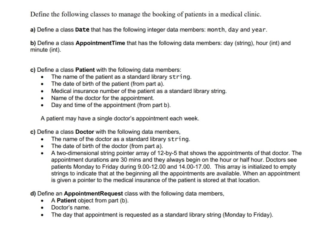 Define the following classes to manage the booking of patients in a medical clinic.
a) Define a class Date that has the following integer data members: month, day and year.
b) Define a class AppointmentTime that has the following data members: day (string), hour (int) and
minute (int).
c) Define a class Patient with the following data members:
The name of the patient as a standard library string.
The date of birth of the patient (from part a).
Medical insurance number of the patient as a standard library string.
Name of the doctor for the appointment.
Day and time of the appointment (from part b).
A patient may have a single doctor's appointment each week.
c) Define a class Doctor with the following data members,
The name of the doctor as a standard library string.
The date of birth of the doctor (from part a).
A two-dimensional string pointer array of 12-by-5 that shows the appointments of that doctor. The
appointment durations are 30 mins and they always begin on the hour or half hour. Doctors see
patients Monday to Friday during 9.00-12.00 and 14.00-17.00. This array is initialized to empty
strings to indicate that at the beginning all the appointments are available. When an appointment
is given a pointer to the medical insurance of the patient is stored at that location.
d) Define an AppointmentRequest class with the following data members,
A Patient object from part (b).
Doctor's name.
The day that appointment is requested as a standard library string (Monday to Friday).
