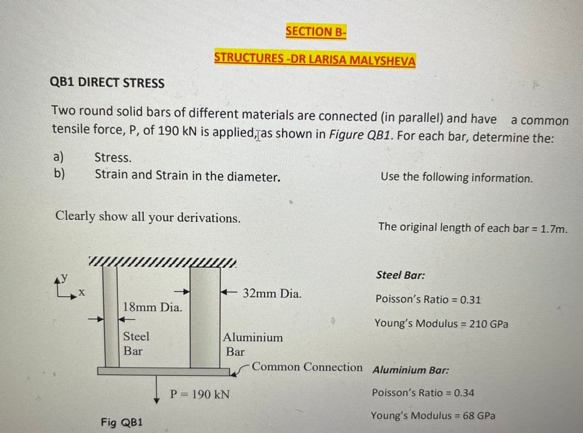 SECTION B-
STRUCTURES-DR LARISA MALYSHEVA
QB1 DIRECT STRESS
Two round solid bars of different materials are connected (in parallel) and have
a common
tensile force, P, of 190 kN is applied,ras shown in Figure QB1. For each bar, determine the:
a)
b)
Stress.
Strain and Strain in the diameter.
Use the following information.
Clearly show all your derivations.
The original length of each bar = 1.7m.
%3D
Steel Bar:
32mm Dia.
Poisson's Ratio = 0.31
18mm Dia.
Young's Modulus = 210 GPa
%3D
Steel
Aluminium
Bar
Bar
Common Connection Aluminium Bar:
P = 190 kN
Poisson's Ratio = 0.34
Young's Modulus = 68 GPa
Fig QB1
