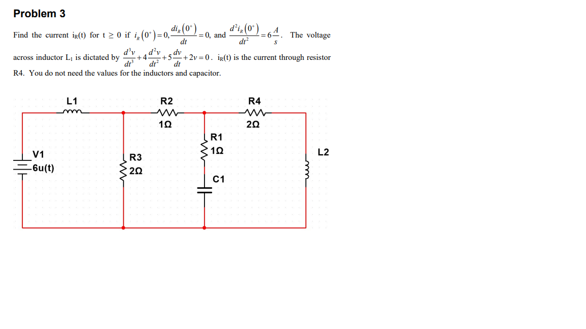 2 = 0, and º le (0 )=64. The voltage
Problem 3
di, (0*) .
Find the current ir(t) for t > 0 if i, (0*)= 0,
dt
=64
dr
d'v
d’v
dv
+5
dr?
dt
+ 2v = 0. ig(t) is the current through resistor
across inductor Lị is dictated by
+4
dt
R4. You do not need the values for the inductors and capacitor.
L1
R2
R4
20
R1
V1
L2
R3
-6u(t)
20
C1
