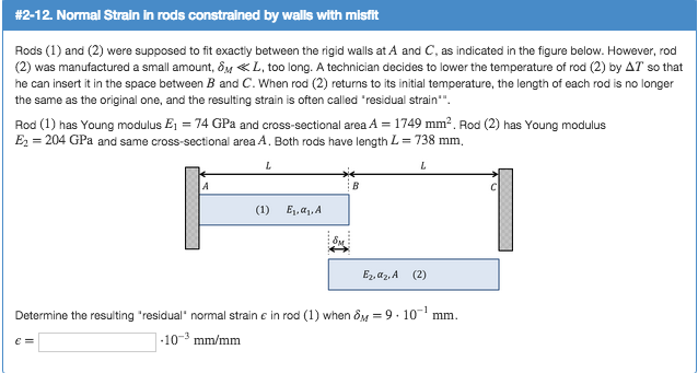 # 2-12. Normal Strain in rods constrained by walls with misfit
Rods (1) and (2) were supposed to fit exactly between the rigid walls at A and C, as indicated in the figure below. However, rod
(2) was manufactured a small amount, 8L, too long. A technician decides to lower the temperature of rod (2) by AT so that
he can insert it in the space between B and C. When rod (2) returns to its initial temperature, the length of each rod is no longer
the same as the original one, and the resulting strain is often called "residual strain"".
Rod (1) has Young modulus E₁ = 74 GPa and cross-sectional area A = 1749 mm². Rod (2) has Young modulus
E₂ = 204 GPa and same cross-sectional area A. Both rods have length L = 738 mm.
L
L
(1)
€ =
E₁,α₁, A
B
Ez az. A (2)
Determine the resulting "residual" normal strain e in rod (1) when 8M = 9.10-¹ mm.
-10-3 mm/mm