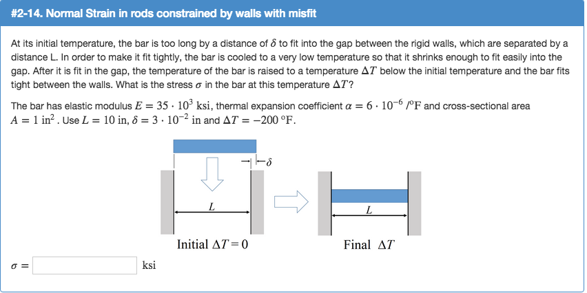 # 2-14. Normal Strain in rods constrained by walls with misfit
At its initial temperature, the bar is too long by a distance of 8 to fit into the gap between the rigid walls, which are separated by a
distance L. In order to make it fit tightly, the bar is cooled to a very low temperature so that it shrinks enough to fit easily into the
gap. After it is fit in the gap, the temperature of the bar is raised to a temperature AT below the initial temperature and the bar fits
tight between the walls. What is the stress in the bar at this temperature AT?
The bar has elastic modulus E = 35. 10³ ksi, thermal expansion coefficient a = 6.10-6 /°F and cross-sectional area
A = 1 in². Use L = 10 in, 8 = 3 . 10-² in and AT = -200 °F.
0 =
ksi
L
Initial AT=0
L
Final AT