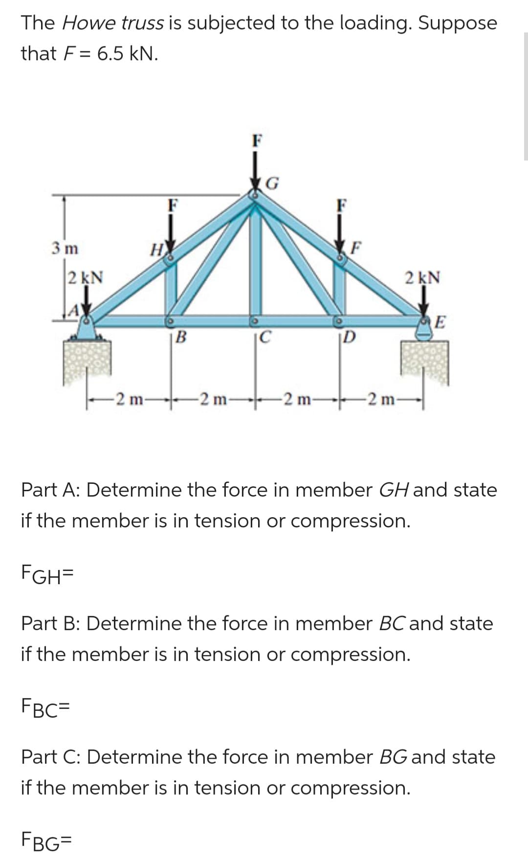 The Howe truss is subjected to the loading. Suppose
that F 6.5 kN.
3 m
2 kN
A
H
FGH=
-2 m-
F
B
-2 m-
IC
-2 m-
F
D
-2 m-
2 kN
E
Part A: Determine the force in member GH and state
if the member is in tension or compression.
Part B: Determine the force in member BC and state
if the member is in tension or compression.
FBC=
Part C: Determine the force in member BG and state
if the member is in tension or compression.
FBG=