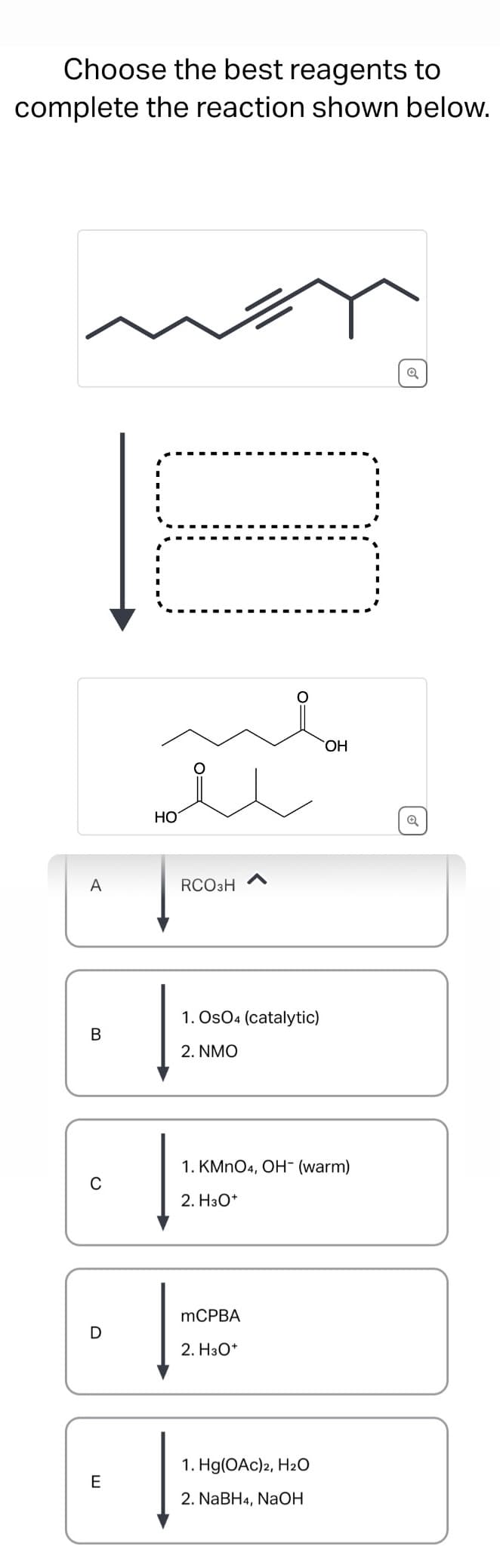 Choose the best reagents to
complete the reaction shown below.
A
B
C
E
D
HO
о
O=
OH
RCO₂H
1. OsO4 (catalytic)
2. NMO
1. KMnO4, OH- (warm)
2. H₂O*
MCPBA
2. H3O+
1. Hg(OAc)2, H2O
E
2. NaBH4, NaOH
Q
Q