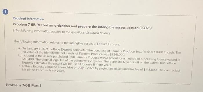 Required information
Problem 7-6B Record amortization and prepare the intangible assets section (LO7-5)
[The following information applies to the questions displayed below.]
The following information relates to the intangible assets of Lettuce Express:
a. On January 1, 2021, Lettuce Express completed the purchase of Farmers Produce, Inc., for $1,490,000 in cash. The
fair value of the identifiable net assets of Farmers Produce was $1,341,000.
b. Included in the assets purchased from Farmers Produce was a patent for a method of processing lettuce valued at
$48,400. The original legal life of the patent was 20 years. There are still 17 years left on the patent, but Lettuce
Express estimates the patent will be useful for only 11 more years.
c. Lettuce Express acquired a franchise on July 1, 2021, by paying an initial franchise fee of $148,800. The contractual
life of the franchise is six years.
Problem 7-68 Part 1