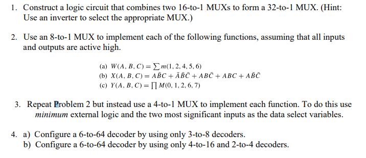 1. Construct a logic circuit that combines two 16-to-1 MUXS to form a 32-to-1 MUX. (Hint:
Use an inverter to select the appropriate MUX.)
2. Use an 8-to-1 MUX to implement each of the following functions, assuming that all inputs
and outputs are active high.
( a) W/A, B C) = Σm(1, 2,4, 5, 6)
(b) X(А, В, С) — АВС + АВС + АВС + АВС + АВС
(c) Y(A, B, C) = [| M(0, 1, 2, 6, 7)
3. Repeat Problem 2 but instead use a 4-to-1 MUX to implement each function. To do this use
minimum external logic and the two most significant inputs as the data select variables.
4. a) Configure a 6-to-64 decoder by using only 3-to-8 decoders.
b) Configure a 6-to-64 decoder by using only 4-to-16 and 2-to-4 decoders.

