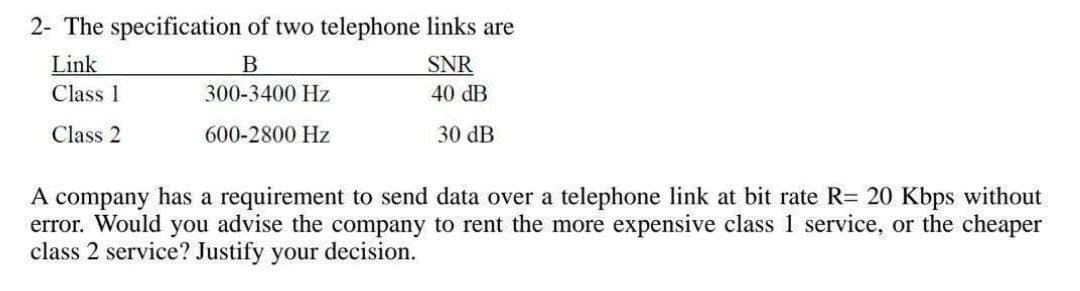 2- The specification of two telephone links are
Link
Class 1
B
300-3400 Hz
SNR
40 dB
Class 2
600-2800 Hz
30 dB
A company has a requirement to send data over a telephone link at bit rate R= 20 Kbps without
error. Would you advise the company to rent the more expensive class 1 service, or the cheaper
class 2 service? Justify your decision.