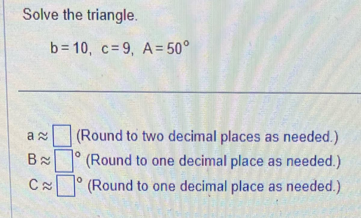 Solve the triangle.
b=10, c=9, A= 50°
B
C≈
(Round to two decimal places as needed.)
(Round to one decimal place as needed.)
(Round to one decimal place as needed.)
0
0