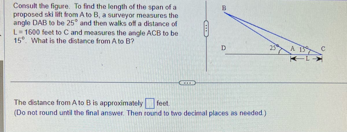 Consult the figure. To find the length of the span of a
proposed ski lift from A to B, a surveyor measures the
angle DAB to be 25° and then walks off a distance of
L=1600 feet to C and measures the angle ACB to be
15°. What is the distance from A to B?
B
D
The distance from A to B is approximately
feet.
(Do not round until the final answer. Then round to two decimal places as needed.)
25
A 15
C