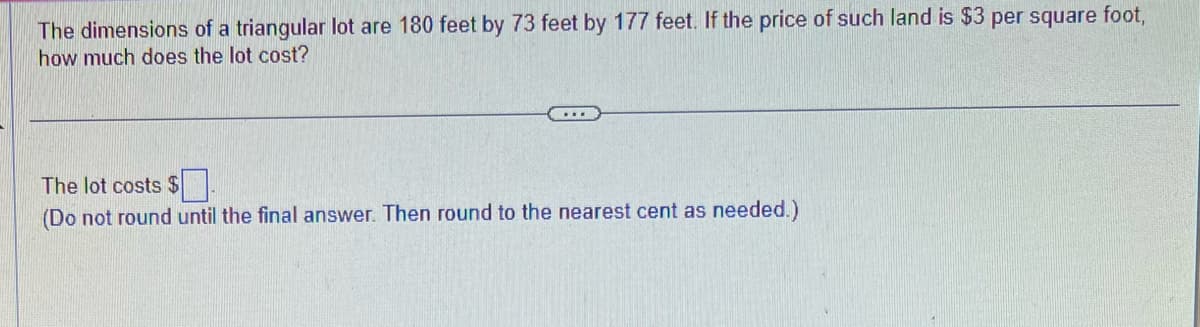 The dimensions of a triangular lot are 180 feet by 73 feet by 177 feet. If the price of such land is $3 per square foot,
how much does the lot cost?
...
The lot costs $
(Do not round until the final answer. Then round to the nearest cent as needed.)