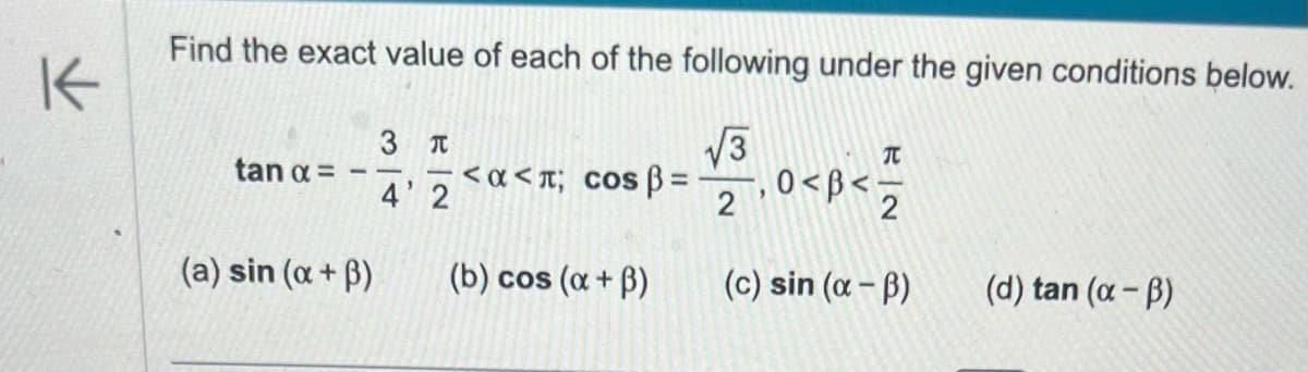 K
Find the exact value of each of the following under the given conditions below.
√√√3
2
tan α =
(a) sin (a +ß)
3 T
4' 2
<α<л; сos ß=
(b) cos (α +ß)
"
0<β<;
T
2
(c) sin (α-B)
(d) tan (α-B)
