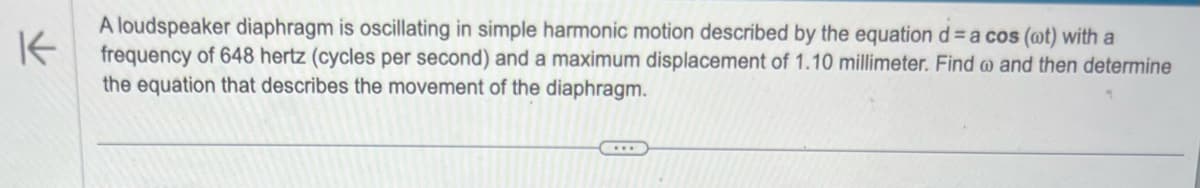 K
A loudspeaker diaphragm is oscillating in simple harmonic motion described by the equation d = a cos (ot) with a
frequency of 648 hertz (cycles per second) and a maximum displacement of 1.10 millimeter. Find @ and then determine
the equation that describes the movement of the diaphragm.
….