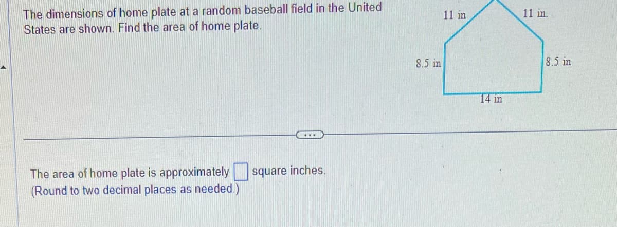 The dimensions of home plate at a random baseball field in the United
States are shown. Find the area of home plate.
The area of home plate is approximately square inches.
(Round to two decimal places as needed.)
8.5 in
11 in
14 in
11 in.
8.5 in