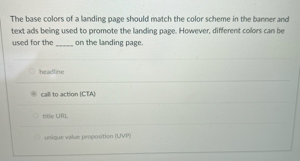 The base colors of a landing page should match the color scheme in the banner and
text ads being used to promote the landing page. However, different colors can be
used for the
on the landing page.
headline
call to action (CTA)
title URL
unique value proposition (UVP)
