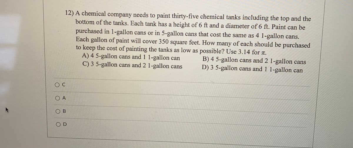 12) A chemical company needs to paint thirty-five chemical tanks including the top and the
bottom of the tanks. Each tank has a height of 6 ft and a diameter of 6 ft. Paint can be
purchased in 1-gallon cans or in 5-gallon cans that cost the same as 4 1-gallon cans.
Each gallon of paint will cover 350 square feet. How many of each should be purchased
to keep the cost of painting the tanks as low as possible? Use 3.14 for T.
A) 4 5-gallon cans and 1 1-gallon can
C) 3 5-gallon cans and 2 1-gallon cans
B) 4 5-gallon cans and 2 1-gallon cans
D) 3 5-gallon cans and 1 1-gallon can
O A
O B
O D
