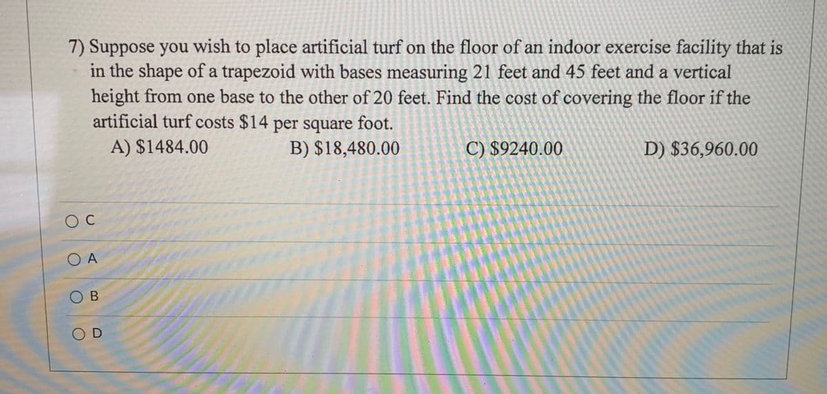 7) Suppose you wish to place artificial turf on the floor of an indoor exercise facility that is
in the shape of a trapezoid with bases measuring 21 feet and 45 feet and a vertical
height from one base to the other of 20 feet. Find the cost of covering the floor if the
artificial turf costs $14 per square foot.
A) $1484.00
B) $18,480.00
C) $9240.00
D) $36,960.00
OC
O A
OB
O D
