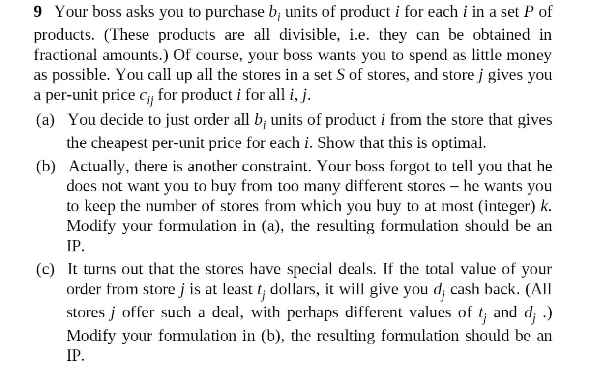 9 Your boss asks you to purchase b; units of product i for each i in a set P of
products. (These products are all divisible, i.e. they can be obtained in
fractional amounts.) Of course, your boss wants you to spend as little money
as possible. You call up all the stores in a set S of stores, and store j gives you
a per-unit price C¡¡ for product i for all i, j.
(a) You decide to just order all b; units of product i from the store that gives
the cheapest per-unit price for each i. Show that this is optimal.
(b) Actually, there is another constraint. Your boss forgot to tell you that he
does not want you to buy from too many different stores – he wants you
to keep the number of stores from which you buy to at most (integer) k.
Modify your formulation in (a), the resulting formulation should be an
IP.
(c) It turns out that the stores have special deals. If the total value of your
order from store j is at least t; dollars, it will give you d; cash back. (All
stores j offer such a deal, with perhaps different values of t;
and d¡ .)
Modify your formulation in (b), the resulting formulation should be an
IP.
