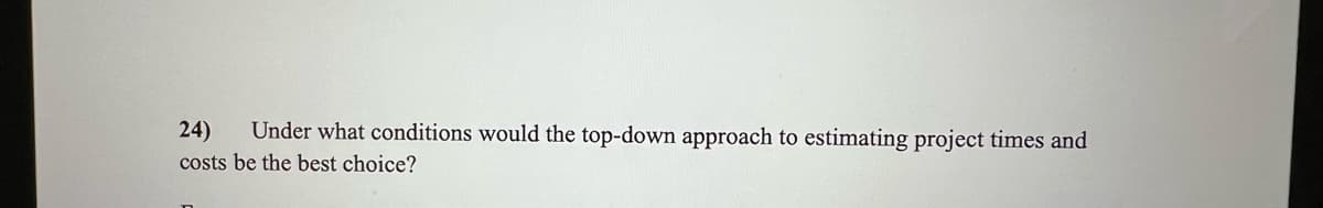 24) Under what conditions would the top-down approach to estimating project times and
costs be the best choice?